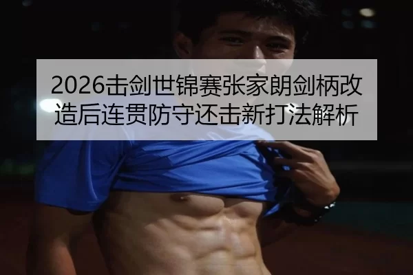 2026击剑世锦赛张家朗剑柄改造后连贯防守还击新打法解析