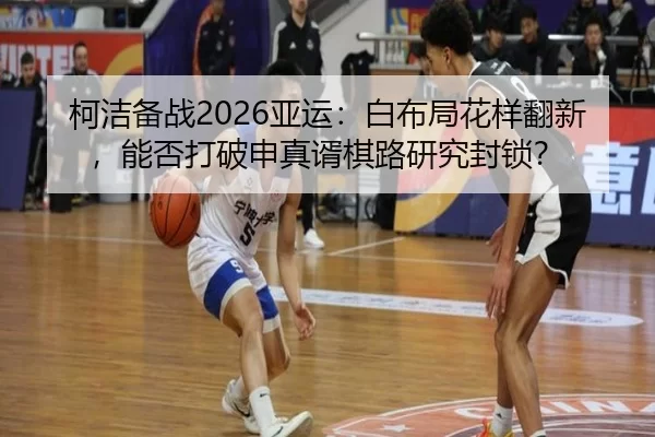柯洁备战2026亚运：白布局花样翻新，能否打破申真谞棋路研究封锁？